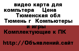 видео карта для компьтера  › Цена ­ 1 200 - Тюменская обл., Тюмень г. Компьютеры и игры » Комплектующие к ПК   